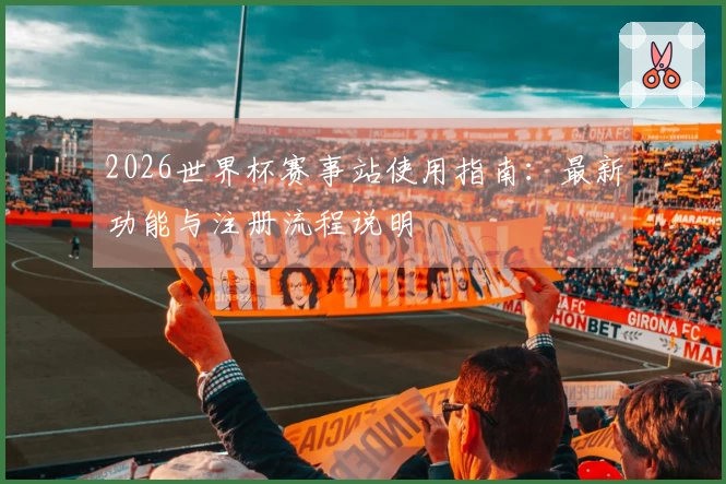 2026世界杯赛事站使用指南：最新功能与注册流程说明